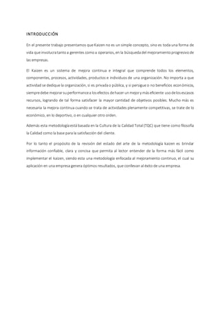 INTRODUCCIÓN
En el presente trabajo presentamos que Kaizen no es un simple concepto, sino es toda una forma de
vida que involucratantoa gerentes comoa operarios, en la búsquedadel mejoramientoprogresivode
las empresas.
El Kaizen es un sistema de mejora continua e integral que comprende todos los elementos,
componentes, procesos, actividades, productos e individuos de una organización. No importa a que
actividad se dedique la organización, si es privadao pública, y si persigue o no beneficios económicos,
siempredebe mejorarsuperformancea losefectos dehacer unmejory máseficiente usodelosescasos
recursos, logrando de tal forma satisfacer la mayor cantidad de objetivos posibles. Mucho más es
necesaria la mejora continua cuando se trata de actividades plenamente competitivas, se trate de lo
económico, en lo deportivo, o en cualquier otro orden.
Además esta metodologíaestá basada en la Cultura de la Calidad Total (TQC) que tiene como filosofía
la Calidad como la base para la satisfacción del cliente.
Por lo tanto el propósito de la revisión del estado del arte de la metodología kaizen es brindar
información confiable, clara y concisa que permita al lector entender de la forma más fácil como
implementar el kaizen, siendo esta una metodología enfocada al mejoramiento continuo, el cual su
aplicación en una empresa genera óptimos resultados, que conllevan al éxito de una empresa.
 