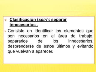  Clasificación (seiri): separar
innecesarios .
 Consiste en identificar los elementos que
son necesarios en el área de trabajo,
separarlos de los innecesarios,
desprenderse de estos últimos y evitando
que vuelvan a aparecer.
 