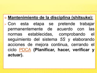  Mantenimiento de la disciplina (shitsuke):
 Con esta etapa se pretende trabajar
permanentemente de acuerdo con las
normas establecidas, comprobando el
seguimiento del sistema 5S y elaborando
acciones de mejora continua, cerrando el
ciclo PDCA (Planificar, hacer, verificar y
actuar).
 