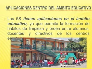 APLICACIONES DENTRO DEL ÁMBITO EDUCATIVO
Las 5S tienen aplicaciones en el ámbito
educativo, ya que permite la formación de
hábitos de limpieza y orden entre alumnos,
docentes y directivos de los centros
escolares.
 