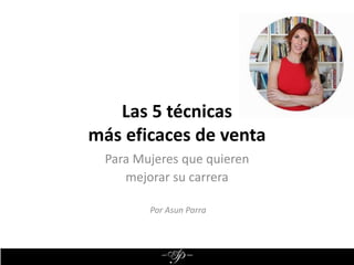 Las 5 técnicas
más eficaces de venta
Para Mujeres que quieren
mejorar su carrera
Por Asun Parra
 