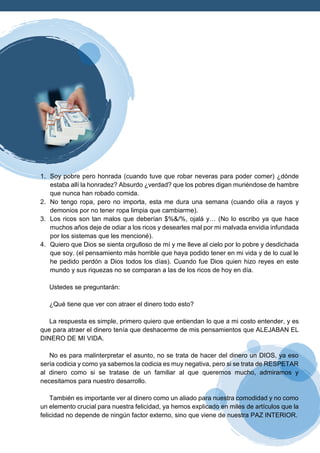 1. Soy pobre pero honrada (cuando tuve que robar neveras para poder comer) ¿dónde
estaba allí la honradez? Absurdo ¿verdad? que los pobres digan muriéndose de hambre
que nunca han robado comida.
2. No tengo ropa, pero no importa, esta me dura una semana (cuando olía a rayos y
demonios por no tener ropa limpia que cambiarme).
3. Los ricos son tan malos que deberían $%&/%, ojalá y… (No lo escribo ya que hace
muchos años deje de odiar a los ricos y desearles mal por mi malvada envidia infundada
por los sistemas que les mencioné).
4. Quiero que Dios se sienta orgulloso de mí y me lleve al cielo por lo pobre y desdichada
que soy. (el pensamiento más horrible que haya podido tener en mi vida y de lo cual le
he pedido perdón a Dios todos los días). Cuando fue Dios quien hizo reyes en este
mundo y sus riquezas no se comparan a las de los ricos de hoy en día.
Ustedes se preguntarán:
¿Qué tiene que ver con atraer el dinero todo esto?
La respuesta es simple, primero quiero que entiendan lo que a mi costo entender, y es
que para atraer el dinero tenía que deshacerme de mis pensamientos que ALEJABAN EL
DINERO DE MI VIDA.
No es para malinterpretar el asunto, no se trata de hacer del dinero un DIOS, ya eso
sería codicia y como ya sabemos la codicia es muy negativa, pero si se trata de RESPETAR
al dinero como si se tratase de un familiar al que queremos mucho, admiramos y
necesitamos para nuestro desarrollo.
También es importante ver al dinero como un aliado para nuestra comodidad y no como
un elemento crucial para nuestra felicidad, ya hemos explicado en miles de artículos que la
felicidad no depende de ningún factor externo, sino que viene de nuestra PAZ INTERIOR.
 
