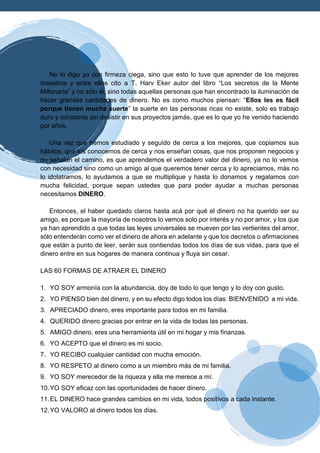 No lo digo yo con firmeza ciega, sino que esto lo tuve que aprender de los mejores
maestros y entre ellos cito a T. Harv Eker autor del libro “Los secretos de la Mente
Millonaria” y no sólo él, sino todas aquellas personas que han encontrado la iluminación de
hacer grandes cantidades de dinero. No es como muchos piensan: “Ellos les es fácil
porque tienen mucha suerte” la suerte en las personas ricas no existe, solo es trabajo
duro y constante sin desistir en sus proyectos jamás, que es lo que yo he venido haciendo
por años.
Una vez que hemos estudiado y seguido de cerca a los mejores, que copiamos sus
hábitos, que los conocemos de cerca y nos enseñan cosas, que nos proponen negocios y
no señalan el camino, es que aprendemos el verdadero valor del dinero, ya no lo vemos
con necesidad sino como un amigo al que queremos tener cerca y lo apreciamos, más no
lo idolatramos, lo ayudamos a que se multiplique y hasta lo donamos y regalamos con
mucha felicidad, porque sepan ustedes que para poder ayudar a muchas personas
necesitamos DINERO.
Entonces, el haber quedado claros hasta acá por qué el dinero no ha querido ser su
amigo, es porque la mayoría de nosotros lo vemos solo por interés y no por amor, y los que
ya han aprendido a que todas las leyes universales se mueven por las vertientes del amor,
sólo entenderán como ver el dinero de ahora en adelante y que los decretos o afirmaciones
que están a punto de leer, serán sus contiendas todos los días de sus vidas, para que el
dinero entre en sus hogares de manera continua y fluya sin cesar.
LAS 60 FORMAS DE ATRAER EL DINERO
1. YO SOY armonía con la abundancia, doy de todo lo que tengo y lo doy con gusto.
2. YO PIENSO bien del dinero, y en su efecto digo todos los días: BIENVENIDO a mi vida.
3. APRECIADO dinero, eres importante para todos en mi familia.
4. QUERIDO dinero gracias por entrar en la vida de todas las personas.
5. AMIGO dinero, eres una herramienta útil en mi hogar y mis finanzas.
6. YO ACEPTO que el dinero es mi socio.
7. YO RECIBO cualquier cantidad con mucha emoción.
8. YO RESPETO al dinero como a un miembro más de mi familia.
9. YO SOY merecedor de la riqueza y ella me merece a mí.
10.YO SOY eficaz con las oportunidades de hacer dinero.
11.EL DINERO hace grandes cambios en mi vida, todos positivos a cada instante.
12.YO VALORO al dinero todos los días.
 