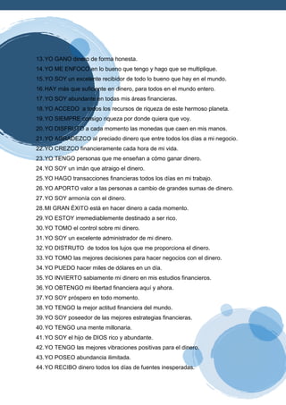 13.YO GANO dinero de forma honesta.
14.YO ME ENFOCO en lo bueno que tengo y hago que se multiplique.
15.YO SOY un excelente recibidor de todo lo bueno que hay en el mundo.
16.HAY más que suficiente en dinero, para todos en el mundo entero.
17.YO SOY abundante en todas mis áreas financieras.
18.YO ACCEDO a todos los recursos de riqueza de este hermoso planeta.
19.YO SIEMPRE consigo riqueza por donde quiera que voy.
20.YO DISFRUTO a cada momento las monedas que caen en mis manos.
21.YO AGRADEZCO al preciado dinero que entre todos los días a mi negocio.
22.YO CREZCO financieramente cada hora de mi vida.
23.YO TENGO personas que me enseñan a cómo ganar dinero.
24.YO SOY un imán que atraigo el dinero.
25.YO HAGO transacciones financieras todos los días en mi trabajo.
26.YO APORTO valor a las personas a cambio de grandes sumas de dinero.
27.YO SOY armonía con el dinero.
28.MI GRAN ÉXITO está en hacer dinero a cada momento.
29.YO ESTOY irremediablemente destinado a ser rico.
30.YO TOMO el control sobre mi dinero.
31.YO SOY un excelente administrador de mi dinero.
32.YO DISTRUTO de todos los lujos que me proporciona el dinero.
33.YO TOMO las mejores decisiones para hacer negocios con el dinero.
34.YO PUEDO hacer miles de dólares en un día.
35.YO INVIERTO sabiamente mi dinero en mis estudios financieros.
36.YO OBTENGO mi libertad financiera aquí y ahora.
37.YO SOY próspero en todo momento.
38.YO TENGO la mejor actitud financiera del mundo.
39.YO SOY poseedor de las mejores estrategias financieras.
40.YO TENGO una mente millonaria.
41.YO SOY el hijo de DIOS rico y abundante.
42.YO TENGO las mejores vibraciones positivas para el dinero.
43.YO POSEO abundancia ilimitada.
44.YO RECIBO dinero todos los días de fuentes inesperadas.
 