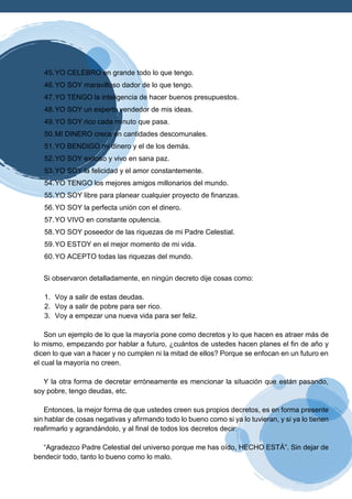 45.YO CELEBRO en grande todo lo que tengo.
46.YO SOY maravilloso dador de lo que tengo.
47.YO TENGO la inteligencia de hacer buenos presupuestos.
48.YO SOY un experto vendedor de mis ideas.
49.YO SOY rico cada minuto que pasa.
50.MI DINERO crece en cantidades descomunales.
51.YO BENDIGO mi dinero y el de los demás.
52.YO SOY exitoso y vivo en sana paz.
53.YO SOY la felicidad y el amor constantemente.
54.YO TENGO los mejores amigos millonarios del mundo.
55.YO SOY libre para planear cualquier proyecto de finanzas.
56.YO SOY la perfecta unión con el dinero.
57.YO VIVO en constante opulencia.
58.YO SOY poseedor de las riquezas de mi Padre Celestial.
59.YO ESTOY en el mejor momento de mi vida.
60.YO ACEPTO todas las riquezas del mundo.
Si observaron detalladamente, en ningún decreto dije cosas como:
1. Voy a salir de estas deudas.
2. Voy a salir de pobre para ser rico.
3. Voy a empezar una nueva vida para ser feliz.
Son un ejemplo de lo que la mayoría pone como decretos y lo que hacen es atraer más de
lo mismo, empezando por hablar a futuro, ¿cuántos de ustedes hacen planes el fin de año y
dicen lo que van a hacer y no cumplen ni la mitad de ellos? Porque se enfocan en un futuro en
el cual la mayoría no creen.
Y la otra forma de decretar erróneamente es mencionar la situación que están pasando,
soy pobre, tengo deudas, etc.
Entonces, la mejor forma de que ustedes creen sus propios decretos, es en forma presente
sin hablar de cosas negativas y afirmando todo lo bueno como si ya lo tuvieran, y si ya lo tienen
reafirmarlo y agrandándolo, y al final de todos los decretos decir:
“Agradezco Padre Celestial del universo porque me has oído, HECHO ESTÁ”. Sin dejar de
bendecir todo, tanto lo bueno como lo malo.
 
