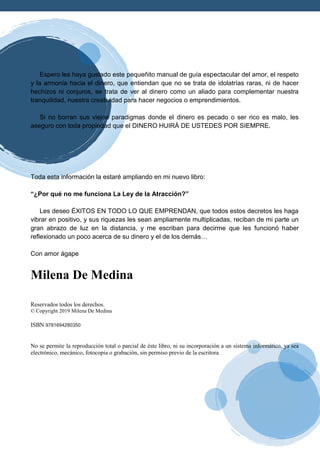 Espero les haya gustado este pequeñito manual de guía espectacular del amor, el respeto
y la armonía hacia el dinero, que entiendan que no se trata de idolatrías raras, ni de hacer
hechizos ni conjuros, se trata de ver al dinero como un aliado para complementar nuestra
tranquilidad, nuestra creatividad para hacer negocios o emprendimientos.
Si no borran sus viejos paradigmas donde el dinero es pecado o ser rico es malo, les
aseguro con toda propiedad que el DINERO HUIRÁ DE USTEDES POR SIEMPRE.
Toda esta información la estaré ampliando en mi nuevo libro:
“¿Por qué no me funciona La Ley de la Atracción?”
Les deseo ÉXITOS EN TODO LO QUE EMPRENDAN, que todos estos decretos les haga
vibrar en positivo, y sus riquezas les sean ampliamente multiplicadas, reciban de mi parte un
gran abrazo de luz en la distancia, y me escriban para decirme que les funcionó haber
reflexionado un poco acerca de su dinero y el de los demás…
Con amor ágape
Milena De Medina
Reservados todos los derechos.
© Copyright 2019 Milena De Medina
ISBN 9781694280350
No se permite la reproducción total o parcial de éste libro, ni su incorporación a un sistema informático, ya sea
electrónico, mecánico, fotocopia o grabación, sin permiso previo de la escritora
 