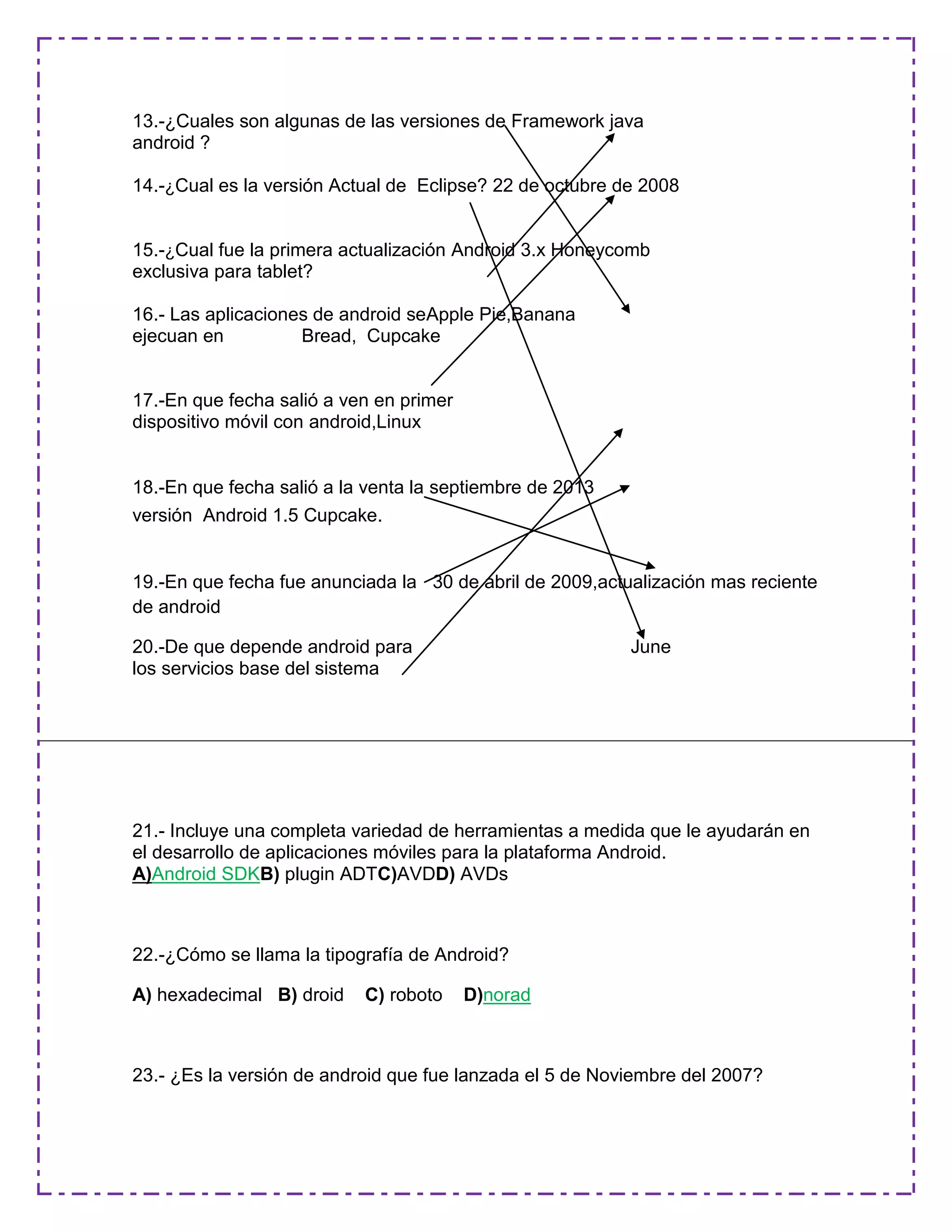 13.-¿Cuales son algunas de las versiones de Framework java
android ?
14.-¿Cual es la versión Actual de Eclipse? 22 de octubre de 2008
15.-¿Cual fue la primera actualización Android 3.x Honeycomb
exclusiva para tablet?
16.- Las aplicaciones de android seApple Pie,Banana
ejecuan en Bread, Cupcake
17.-En que fecha salió a ven en primer
dispositivo móvil con android,Linux
18.-En que fecha salió a la venta la septiembre de 2013
versión Android 1.5 Cupcake.
19.-En que fecha fue anunciada la 30 de abril de 2009,actualización mas reciente
de android
20.-De que depende android para June
los servicios base del sistema
21.- Incluye una completa variedad de herramientas a medida que le ayudarán en
el desarrollo de aplicaciones móviles para la plataforma Android.
A)Android SDKB) plugin ADTC)AVDD) AVDs
22.-¿Cómo se llama la tipografía de Android?
A) hexadecimal B) droid C) roboto D)norad
23.- ¿Es la versión de android que fue lanzada el 5 de Noviembre del 2007?
 