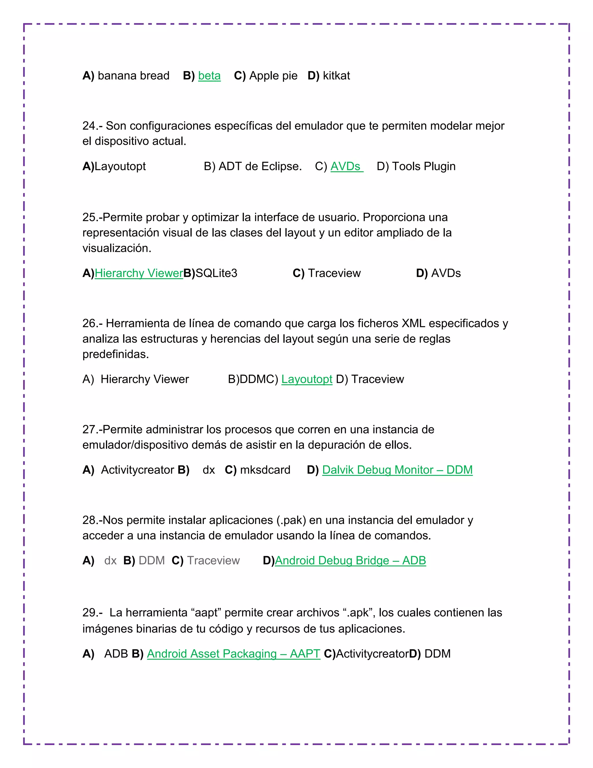 A) banana bread B) beta C) Apple pie D) kitkat
24.- Son configuraciones específicas del emulador que te permiten modelar mejor
el dispositivo actual.
A)Layoutopt B) ADT de Eclipse. C) AVDs D) Tools Plugin
25.-Permite probar y optimizar la interface de usuario. Proporciona una
representación visual de las clases del layout y un editor ampliado de la
visualización.
A)Hierarchy ViewerB)SQLite3 C) Traceview D) AVDs
26.- Herramienta de línea de comando que carga los ficheros XML especificados y
analiza las estructuras y herencias del layout según una serie de reglas
predefinidas.
A) Hierarchy Viewer B)DDMC) Layoutopt D) Traceview
27.-Permite administrar los procesos que corren en una instancia de
emulador/dispositivo demás de asistir en la depuración de ellos.
A) Activitycreator B) dx C) mksdcard D) Dalvik Debug Monitor – DDM
28.-Nos permite instalar aplicaciones (.pak) en una instancia del emulador y
acceder a una instancia de emulador usando la línea de comandos.
A) dx B) DDM C) Traceview D)Android Debug Bridge – ADB
29.- La herramienta “aapt” permite crear archivos “.apk”, los cuales contienen las
imágenes binarias de tu código y recursos de tus aplicaciones.
A) ADB B) Android Asset Packaging – AAPT C)ActivitycreatorD) DDM
 