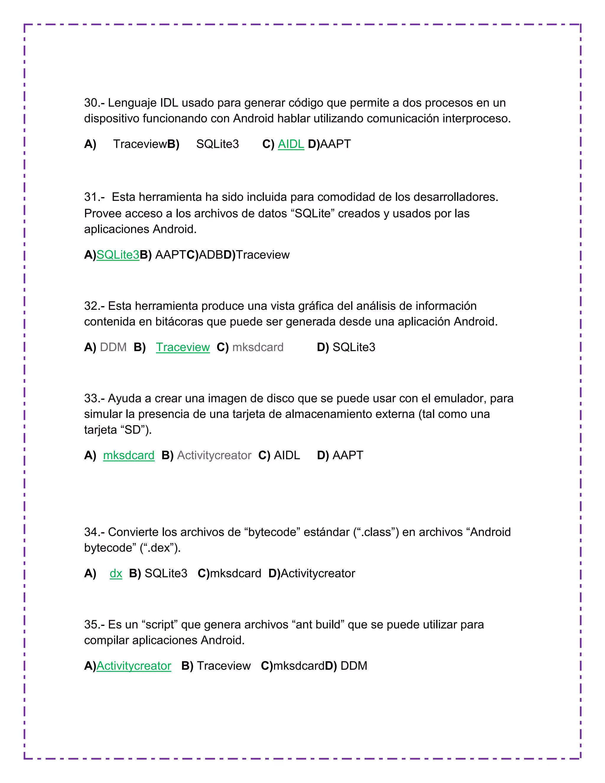 30.- Lenguaje IDL usado para generar código que permite a dos procesos en un
dispositivo funcionando con Android hablar utilizando comunicación interproceso.
A) TraceviewB) SQLite3 C) AIDL D)AAPT
31.- Esta herramienta ha sido incluida para comodidad de los desarrolladores.
Provee acceso a los archivos de datos “SQLite” creados y usados por las
aplicaciones Android.
A)SQLite3B) AAPTC)ADBD)Traceview
32.- Esta herramienta produce una vista gráfica del análisis de información
contenida en bitácoras que puede ser generada desde una aplicación Android.
A) DDM B) Traceview C) mksdcard D) SQLite3
33.- Ayuda a crear una imagen de disco que se puede usar con el emulador, para
simular la presencia de una tarjeta de almacenamiento externa (tal como una
tarjeta “SD”).
A) mksdcard B) Activitycreator C) AIDL D) AAPT
34.- Convierte los archivos de “bytecode” estándar (“.class”) en archivos “Android
bytecode” (“.dex”).
A) dx B) SQLite3 C)mksdcard D)Activitycreator
35.- Es un “script” que genera archivos “ant build” que se puede utilizar para
compilar aplicaciones Android.
A)Activitycreator B) Traceview C)mksdcardD) DDM
 