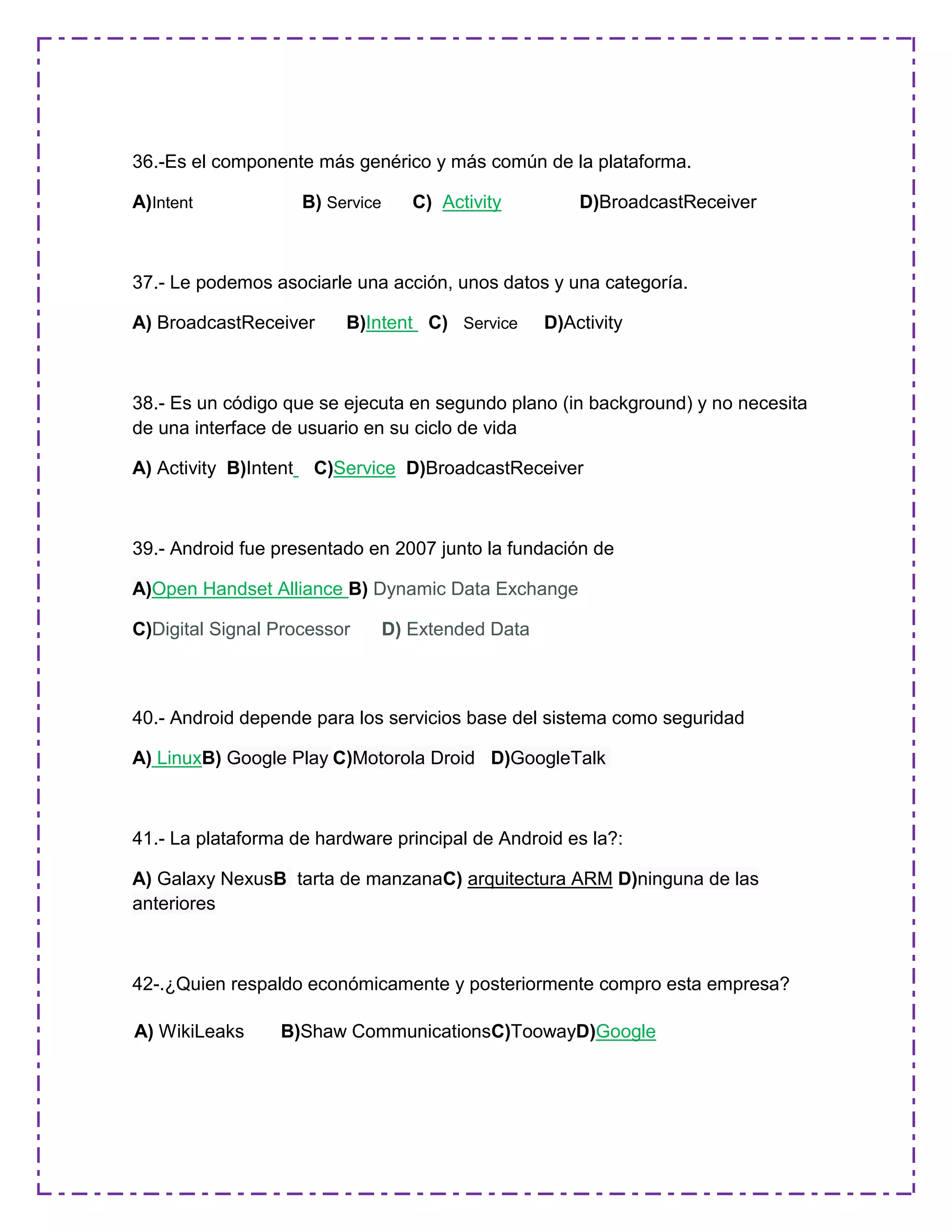 36.-Es el componente más genérico y más común de la plataforma.
A)Intent B) Service C) Activity D)BroadcastReceiver
37.- Le podemos asociarle una acción, unos datos y una categoría.
A) BroadcastReceiver B)Intent C) Service D)Activity
38.- Es un código que se ejecuta en segundo plano (in background) y no necesita
de una interface de usuario en su ciclo de vida
A) Activity B)Intent C)Service D)BroadcastReceiver
39.- Android fue presentado en 2007 junto la fundación de
A)Open Handset Alliance B) Dynamic Data Exchange
C)Digital Signal Processor D) Extended Data
40.- Android depende para los servicios base del sistema como seguridad
A) LinuxB) Google Play C)Motorola Droid D)GoogleTalk
41.- La plataforma de hardware principal de Android es la?:
A) Galaxy NexusB tarta de manzanaC) arquitectura ARM D)ninguna de las
anteriores
42-.¿Quien respaldo económicamente y posteriormente compro esta empresa?
A) WikiLeaks B)Shaw CommunicationsC)ToowayD)Google
 