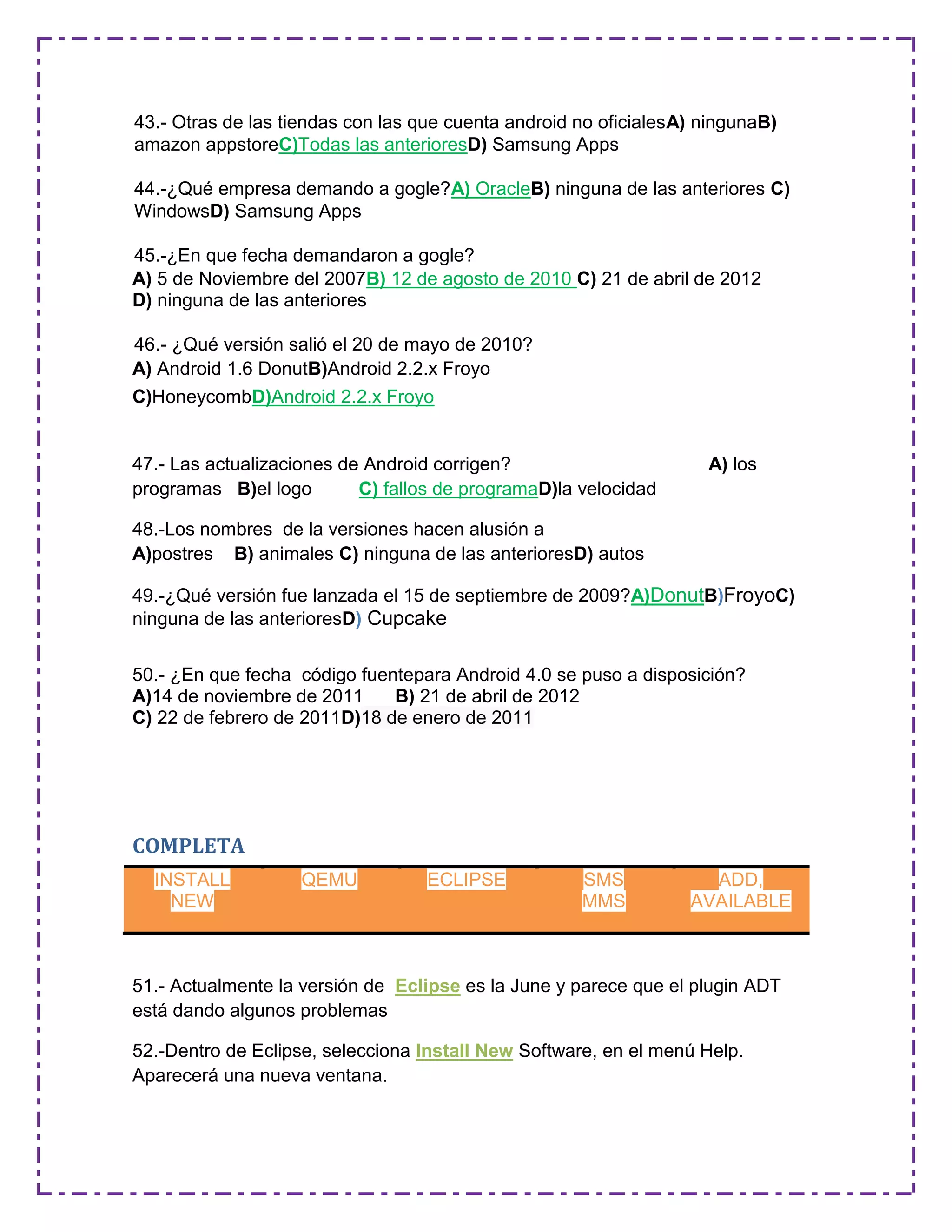 43.- Otras de las tiendas con las que cuenta android no oficialesA) ningunaB)
amazon appstoreC)Todas las anterioresD) Samsung Apps
44.-¿Qué empresa demando a gogle?A) OracleB) ninguna de las anteriores C)
WindowsD) Samsung Apps
45.-¿En que fecha demandaron a gogle?
A) 5 de Noviembre del 2007B) 12 de agosto de 2010 C) 21 de abril de 2012
D) ninguna de las anteriores
46.- ¿Qué versión salió el 20 de mayo de 2010?
A) Android 1.6 DonutB)Android 2.2.x Froyo
C)HoneycombD)Android 2.2.x Froyo
47.- Las actualizaciones de Android corrigen? A) los
programas B)el logo C) fallos de programaD)la velocidad
48.-Los nombres de la versiones hacen alusión a
A)postres B) animales C) ninguna de las anterioresD) autos
49.-¿Qué versión fue lanzada el 15 de septiembre de 2009?A)DonutB)FroyoC)
ninguna de las anterioresD) Cupcake
50.- ¿En que fecha código fuentepara Android 4.0 se puso a disposición?
A)14 de noviembre de 2011 B) 21 de abril de 2012
C) 22 de febrero de 2011D)18 de enero de 2011
COMPLETA
51.- Actualmente la versión de Eclipse es la June y parece que el plugin ADT
está dando algunos problemas
52.-Dentro de Eclipse, selecciona Install New Software, en el menú Help.
Aparecerá una nueva ventana.
INSTALL
NEW
QEMU ECLIPSE SMS
MMS
ADD,
AVAILABLE
 