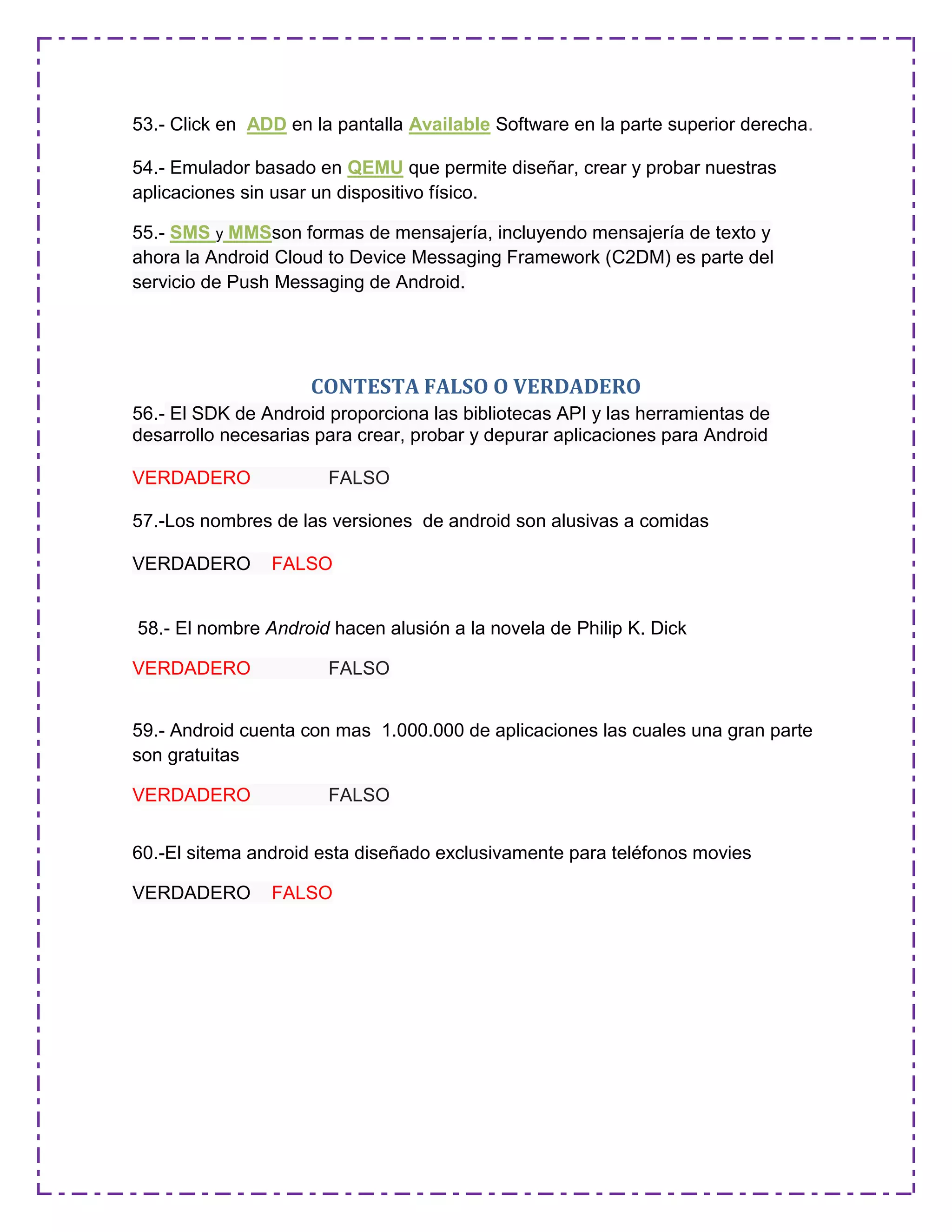 53.- Click en ADD en la pantalla Available Software en la parte superior derecha.
54.- Emulador basado en QEMU que permite diseñar, crear y probar nuestras
aplicaciones sin usar un dispositivo físico.
55.- SMS y MMSson formas de mensajería, incluyendo mensajería de texto y
ahora la Android Cloud to Device Messaging Framework (C2DM) es parte del
servicio de Push Messaging de Android.
CONTESTA FALSO O VERDADERO
56.- El SDK de Android proporciona las bibliotecas API y las herramientas de
desarrollo necesarias para crear, probar y depurar aplicaciones para Android
VERDADERO FALSO
57.-Los nombres de las versiones de android son alusivas a comidas
VERDADERO FALSO
58.- El nombre Android hacen alusión a la novela de Philip K. Dick
VERDADERO FALSO
59.- Android cuenta con mas 1.000.000 de aplicaciones las cuales una gran parte
son gratuitas
VERDADERO FALSO
60.-El sitema android esta diseñado exclusivamente para teléfonos movies
VERDADERO FALSO
 