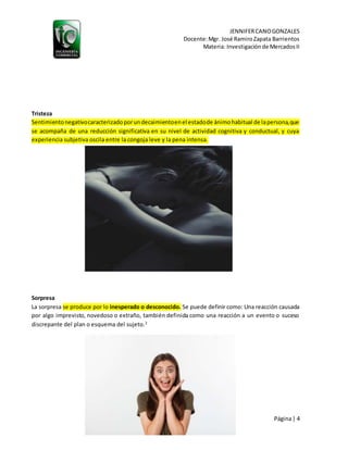 JENNIFERCANOGONZALES
Docente:Mgr. José RamiroZapata Barrientos
Materia: Investigaciónde MercadosII
Página| 4
“LIBEREMOS BOLIVIA”
Tristeza
Sentimientonegativocaracterizadoporundecaimientoenel estadode ánimohabitual de lapersona,que
se acompaña de una reducción significativa en su nivel de actividad cognitiva y conductual, y cuya
experiencia subjetiva oscila entre la congoja leve y la pena intensa.
Sorpresa
La sorpresa se produce por lo inesperado o desconocido. Se puede definir como: Una reacción causada
por algo imprevisto, novedoso o extraño, también definida como una reacción a un evento o suceso
discrepante del plan o esquema del sujeto.2
 