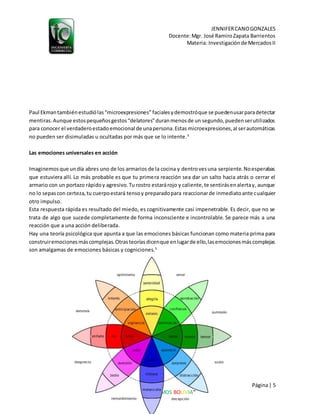 JENNIFERCANOGONZALES
Docente:Mgr. José RamiroZapata Barrientos
Materia: Investigaciónde MercadosII
Página| 5
“LIBEREMOS BOLIVIA”
Paul Ekmantambiénestudiólas“microexpresiones” facialesydemostróque se puedenusarparadetectar
mentiras.Aunque estospequeñosgestos“delatores”duranmenosde un segundo,puedenserutilizados
para conocer el verdaderoestadoemocional de unapersona.Estas microexpresiones,al serautomáticas
no pueden ser disimuladas u ocultadas por más que se lo intente.4
Las emociones universales en acción
Imaginemosque undía abres uno de los armarios de la cocina y dentrovesuna serpiente.Noesperabas
que estuviera allí. Lo más probable es que tu primera reacción sea dar un salto hacia atrás o cerrar el
armario con un portazo rápidoy agresivo.Tu rostro estarárojo y caliente,te sentirásenalertay, aunque
no lo sepascon certeza,tu cuerpoestará tensoy preparadopara reaccionarde inmediatoante cualquier
otro impulso.
Esta respuesta rápida es resultado del miedo, es cognitivamente casi impenetrable. Es decir, que no se
trata de algo que sucede completamente de forma inconsciente e incontrolable. Se parece más a una
reacción que a una acción deliberada.
Hay una teoría psicológica que apunta a que las emociones básicas funcionan como materia prima para
construiremocionesmáscomplejas.Otrasteoríasdicenque enlugarde ello,lasemocionesmáscomplejas
son amalgamas de emociones básicas y cogniciones.5
 