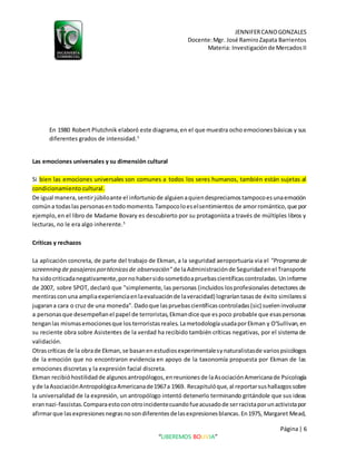 JENNIFERCANOGONZALES
Docente:Mgr. José RamiroZapata Barrientos
Materia: Investigaciónde MercadosII
Página| 6
“LIBEREMOS BOLIVIA”
En 1980 Robert Plutchnik elaboró este diagrama,en el que muestra ocho emocionesbásicas y sus
diferentes grados de intensidad.5
Las emociones universales y su dimensión cultural
Si bien las emociones universales son comunes a todos los seres humanos, también están sujetas al
condicionamiento cultural.
De igual manera,sentirjúbiloante el infortuniode alguienaquiendespreciamostampocoesunaemoción
comúna todaslaspersonasentodomomento.Tampocoloeselsentimientos de amorromántico,que por
ejemplo,en el libro de Madame Bovary es descubierto por su protagonista a través de múltiples libros y
lecturas, no le era algo inherente.5
Críticas y rechazos
La aplicación concreta, de parte del trabajo de Ekman, a la seguridad aeroportuaria via el "Programa de
screenning de pasajerosportécnicasde observación" de laAdministraciónde Seguridadenel Transporte
ha sidocriticadanegativamente,pornohabersidosometidoapruebascientíficascontroladas. Uninforme
de 2007, sobre SPOT, declaró que "simplemente, las personas (incluidos losprofesionales detectores de
mentirasconuna ampliaexperienciaenlaevaluaciónde laveracidad) lograríantasasde éxito similaressi
jugarana cara o cruz de una moneda". Dadoque laspruebascientíficascontroladas(sic) sueleninvolucrar
a personasque desempeñanel papel de terroristas,Ekmandice que espoco probable que esaspersonas
tenganlas mismasemocionesque los terroristasreales. LametodologíausadaporEkman y O'Sullivan,en
su reciente obra sobre Asistentes de la verdad ha recibido también críticas negativas, por el sistema de
validación.
Otrascríticas de la obrade Ekman,se basanenestudiosexperimentalesynaturalistasde variospsicólogos
de la emoción que no encontraron evidencia en apoyo de la taxonomía propuesta por Ekman de las
emociones discretas y la expresión facial discreta.
Ekman recibióhostilidadde algunosantropólogos,enreunionesde laAsociaciónAmericanade Psicología
yde laAsociaciónAntropológicaAmericanade1967a 1969. Recapitulóque,al reportarsushallazgossobre
la universalidad de la expresión, un antropólogo intentó detenerlo terminando gritándole que sus ideas
erannazi-fascistas.Comparaestoconotroincidentecuandofueacusadode serracistaporunactivistapor
afirmarque lasexpresionesnegrasnosondiferentesdelasexpresionesblancas.En1975, Margaret Mead,
 