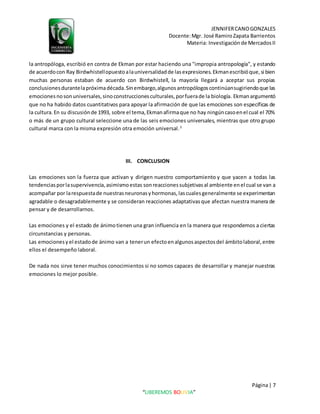 JENNIFERCANOGONZALES
Docente:Mgr. José RamiroZapata Barrientos
Materia: Investigaciónde MercadosII
Página| 7
“LIBEREMOS BOLIVIA”
la antropóloga, escribió en contra de Ekman por estar haciendo una "impropia antropología", y estando
de acuerdocon Ray Birdwhistellopuestoalauniversalidadde lasexpresiones.Ekmanescribióque,si bien
muchas personas estaban de acuerdo con Birdwhistell, la mayoría llegará a aceptar sus propias
conclusionesdurantelapróximadécada.Sinembargo,algunosantropólogoscontinúansugiriendoque las
emocionesnosonuniversales,sinoconstruccionesculturales,porfuerade la biología. Ekmanargumentó
que no ha habido datos cuantitativos para apoyar la afirmación de que las emociones son específicas de
la cultura.En su discusiónde 1993, sobre el tema,Ekmanafirmaque no hay ningúncasoenel cual el 70%
o más de un grupo cultural seleccione una de las seis emociones universales, mientras que otro grupo
cultural marca con la misma expresión otra emoción universal.3
III. CONCLUSION
Las emociones son la fuerza que activan y dirigen nuestro comportamiento y que yacen a todas las
tendenciasporlasupervivencia,asimismoestas sonreaccionessubjetivasal ambiente enel cual se van a
acompañar por larespuestade nuestrasneuronasyhormonas,lascualesgeneralmente se experimentan
agradable o desagradablemente y se consideran reacciones adaptativasque afectan nuestra manera de
pensar y de desarrollarnos.
Las emociones y el estado de ánimotienen una gran influencia en la manera que respondemos a ciertas
circunstancias y personas.
Las emocionesyel estadode ánimo van a tenerun efectoenalgunosaspectosdel ámbitolaboral,entre
ellos el desempeño laboral.
De nada nos sirve tener muchos conocimientos si no somos capaces de desarrollar y manejar nuestras
emociones lo mejor posible.
 