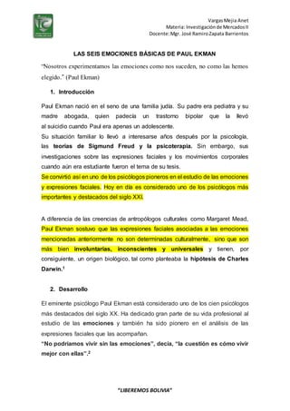 VargasMejia Anet
Materia: Investigaciónde MercadosII
Docente:Mgr. José RamiroZapata Barrientos
“LIBEREMOS BOLIVIA”
LAS SEIS EMOCIONES BÁSICAS DE PAUL EKMAN
“Nosotros experimentamos las emociones como nos suceden, no como las hemos
elegido.” (Paul Ekman)
1. Introducción
Paul Ekman nació en el seno de una familia judía. Su padre era pediatra y su
madre abogada, quien padecía un trastorno bipolar que la llevó
al suicidio cuando Paul era apenas un adolescente.
Su situación familiar lo llevó a interesarse años después por la psicología,
las teorías de Sigmund Freud y la psicoterapia. Sin embargo, sus
investigaciones sobre las expresiones faciales y los movimientos corporales
cuando aún era estudiante fueron el tema de su tesis.
Se convirtió así en uno de los psicólogos pioneros en el estudio de las emociones
y expresiones faciales. Hoy en día es considerado uno de los psicólogos más
importantes y destacados del siglo XXI.
A diferencia de las creencias de antropólogos culturales como Margaret Mead,
Paul Ekman sostuvo que las expresiones faciales asociadas a las emociones
mencionadas anteriormente no son determinadas culturalmente, sino que son
más bien involuntarias, inconscientes y universales y tienen, por
consiguiente, un origen biológico, tal como planteaba la hipótesis de Charles
Darwin.1
2. Desarrollo
El eminente psicólogo Paul Ekman está considerado uno de los cien psicólogos
más destacados del siglo XX. Ha dedicado gran parte de su vida profesional al
estudio de las emociones y también ha sido pionero en el análisis de las
expresiones faciales que las acompañan.
“No podríamos vivir sin las emociones”, decía, “la cuestión es cómo vivir
mejor con ellas”.2
 