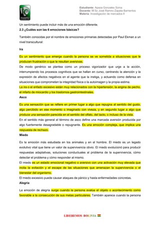 Estudiante: Apaza Gonzales Sonia
Docente: M.Sc José Ramiro Zapata Barrientos
Materia: Investigación de mercados II
Un sentimiento puede incluir más de una emoción diferente.
2.3 ¿Cuáles son las 6 emociones básicas?
También conocidas por el nombre de emociones primarias detectadas por Paul Ekman a un
nivel transcultural:
Ira
s un sentimiento que emer e cuando la ersona se e sometida a situaciones que le
roducen frustración o que le resultan a ersi as
e modo en rico se lantea como un roceso i ori ador que ur e a la acción
interrum iendo los rocesos co niti os que se allan en curso centrando la atención y la
e resión de afectos ne ati os en el a ente que la insti a y actuando como defensa en
situaciones que com rometen la inte ridad física o la autoimagen y la propia estima.
La ira o el enfado excesivo están muy relacionados con la hipertensión, la angina de pecho,
el infarto de miocardio y los trastornos gastrointestinales.
Asco
s una sensación que se refiere en rimer lu ar a al o que re u na al sentido del usto
al o erci ido en ese momento o ima inado con i e a y en se undo lu ar a al o que
roduce una sensación arecida en el sentido del olfato del tacto o incluso de la ista
n el sentido m s eneral el t rmino de asco define una marcada a ersión roducida or
algo fuertemente desagradable o repugnante. s una emoción com le a que im lica una
respuesta de rechazo.
Miedo
s la emoción m s estudiada en los animales y en el om re l miedo es un le ado
evolutivo vital que tiene un alor de su er i encia o io l miedo e olucionó ara roducir
res uestas ada tati as soluciones conductuales al ro lema de la su er i encia cómo
detectar el ro lema y cómo res onder al mismo
El miedo es un estado emocional ne ati o o a ersi o con una acti ación muy ele ada que
incita la e itación y el esca e de las situaciones que amena an la su er i encia o el
bienestar del organismo.
El miedo excesivo puede causar ataques de pánico y hasta enfermedades concretas.
Alegría
La emoción de ale ría sur e cuando la ersona e al a el o eto o acontecimiento como
fa ora le a la consecución de sus metas articulares am i n a arece cuando la ersona
 