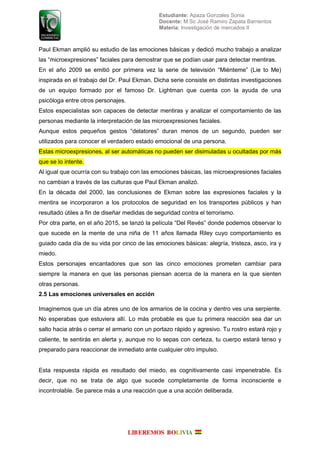 Estudiante: Apaza Gonzales Sonia
Docente: M.Sc José Ramiro Zapata Barrientos
Materia: Investigación de mercados II
Paul Ekman amplió su estudio de las emociones básicas y dedicó mucho trabajo a analizar
las “microe resiones” faciales ara demostrar que se odían usar ara detectar mentiras
n el a o 2009 se emitió or rimera e la serie de tele isión “Mi nteme” (Lie to Me)
inspirada en el trabajo del Dr. Paul Ekman. Dicha serie consiste en distintas investigaciones
de un equipo formado por el famoso Dr. Lightman que cuenta con la ayuda de una
psicóloga entre otros personajes.
Estos especialistas son capaces de detectar mentiras y analizar el comportamiento de las
personas mediante la interpretación de las microexpresiones faciales.
Aunque estos eque os estos “delatores” duran menos de un se undo ueden ser
utilizados para conocer el verdadero estado emocional de una persona.
Estas microexpresiones, al ser automáticas no pueden ser disimuladas u ocultadas por más
que se lo intente.
Al igual que ocurría con su trabajo con las emociones básicas, las microexpresiones faciales
no cambian a través de las culturas que Paul Ekman analizó.
En la década del 2000, las conclusiones de Ekman sobre las expresiones faciales y la
mentira se incorporaron a los protocolos de seguridad en los transportes públicos y han
resultado útiles a fin de diseñar medidas de seguridad contra el terrorismo.
Por otra parte, en el año 2015, se lanzó la película “ el Re s” donde podemos observar lo
que sucede en la mente de una niña de 11 años llamada Riley cuyo comportamiento es
guiado cada día de su vida por cinco de las emociones básicas: alegría, tristeza, asco, ira y
miedo.
Estos personajes encantadores que son las cinco emociones prometen cambiar para
siempre la manera en que las personas piensan acerca de la manera en la que sienten
otras personas.
2.5 Las emociones universales en acción
Imaginemos que un día abres uno de los armarios de la cocina y dentro ves una serpiente.
No esperabas que estuviera allí. Lo más probable es que tu primera reacción sea dar un
salto hacia atrás o cerrar el armario con un portazo rápido y agresivo. Tu rostro estará rojo y
caliente, te sentirás en alerta y, aunque no lo sepas con certeza, tu cuerpo estará tenso y
preparado para reaccionar de inmediato ante cualquier otro impulso.
Esta respuesta rápida es resultado del miedo, es cognitivamente casi impenetrable. Es
decir, que no se trata de algo que sucede completamente de forma inconsciente e
incontrolable. Se parece más a una reacción que a una acción deliberada.
 