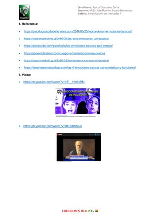 Estudiante: Apaza Gonzales Sonia
Docente: M.Sc José Ramiro Zapata Barrientos
Materia: Investigación de mercados II
4. Referencia:
 https://psicologoalcaladehenares.com/2017/06/25/teoria-ekman-emociones-basicas/
 https://neuromarketing.la/2016/09/las-seis-emociones-universales/
 https://psicocode.com/psicologia/las-emociones-basicas-paul-ekman/
 https://viviendolasalud.com/cuerpo-y-mente/emociones-basicas
 https://neuromarketing.la/2016/09/las-seis-emociones-universales/
 https://lamenteesmaravillosa.com/las-6-emociones-basicas-caracteristicas-y-funciones/
5. Video:
 https://m.youtube.com/watch?v=4iF__HmXcRM
 https://m.youtube.com/watch?v=RkRQtblhhJk
 