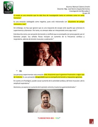 Alumna: Mamani Cabrera Emelin
Docente: Mgr. José Ramiro Zapata Barrientos
Investigación de Mercados II
Grupo: 09
“LIBEREMOS BOLIVIA”
3
El miedo es una emoción que ha sido foco de investigación tanto en animales como en seres
humanos.5
Es una emoción catalogada como negativa, pues está relacionada con situaciones de peligro
inminente y real.5
Sin embargo, no hay que ignorar que es una respuesta de escape ante aquello que amenaza la
supervivencia y bienestar. Por tanto, no siempre debe ser interpretado como algo malo.5
Está descrita como una sensación de tensión o conflicto que se acompaña con preocupación por el
bienestar propio. Sus señales físicas incluyen un aumento de la frecuencia cardíaca y
respiratoria, además de tensión muscular y sudoración.5
 Ira:
Las personas experimentan esta emoción ante situaciones que le generan frustración o algún tipo
de molestia. Es una sensación desagradable que se acompaña de tensión y respuestas agresivas.
En cuanto a lo fisiológico, puede causar aumento de la actividad cardíaca, del tono muscular y de la
amplitud respiratoria.5
Asimismo, se asocia con aumento de la presión arterial y trastornos gastrointestinales.5
 
