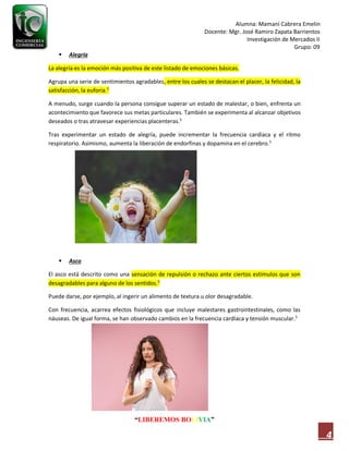 Alumna: Mamani Cabrera Emelin
Docente: Mgr. José Ramiro Zapata Barrientos
Investigación de Mercados II
Grupo: 09
“LIBEREMOS BOLIVIA”
4
 Alegría
La alegría es la emoción más positiva de este listado de emociones básicas.
Agrupa una serie de sentimientos agradables, entre los cuales se destacan el placer, la felicidad, la
satisfacción, la euforia.5
A menudo, surge cuando la persona consigue superar un estado de malestar, o bien, enfrenta un
acontecimiento que favorece sus metas particulares. También se experimenta al alcanzar objetivos
deseados o tras atravesar experiencias placenteras.5
Tras experimentar un estado de alegría, puede incrementar la frecuencia cardíaca y el ritmo
respiratorio. Asimismo, aumenta la liberación de endorfinas y dopamina en el cerebro.5
 Asco
El asco está descrito como una sensación de repulsión o rechazo ante ciertos estímulos que son
desagradables para alguno de los sentidos.5
Puede darse, por ejemplo, al ingerir un alimento de textura u olor desagradable.
Con frecuencia, acarrea efectos fisiológicos que incluye malestares gastrointestinales, como las
náuseas. De igual forma, se han observado cambios en la frecuencia cardíaca y tensión muscular.5
 