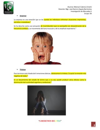 Alumna: Mamani Cabrera Emelin
Docente: Mgr. José Ramiro Zapata Barrientos
Investigación de Mercados II
Grupo: 09
“LIBEREMOS BOLIVIA”
5
 Sorpresa
La sorpresa es una emoción que se da cuando los individuos enfrentan situaciones imprevistas,
extrañas o novedosas.5
Se ha descrito como una sensación de incertidumbre que se acompaña con desaceleración de la
frecuencia cardíaca y un incremento del tono muscular y de la amplitud respiratoria.5
 Tristeza
Para terminar este listado de 6 emociones básicas, destacamos la tristeza. Es quizá la emoción más
negativa de todas.5
Es un decaimiento del estado de ánimo que, a su vez, puede producir otros efectos como la
disminución de la actividad cognitiva y conductual.5
 