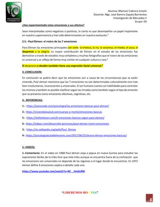 Alumna: Mamani Cabrera Emelin
Docente: Mgr. José Ramiro Zapata Barrientos
Investigación de Mercados II
Grupo: 09
“LIBEREMOS BOLIVIA”
6
¿Has experimentado estas emociones y sus efectos?
Sean interpretadas como negativas o positivas, lo cierto es que desempeñan un papel importante
en nuestra supervivencia y han sido determinantes en nuestra evolución.5
2.5.- Paul Ekman: el rostro de las 7 emociones
Para Ekman las emociones principales son siete: la tristeza, la ira, la sorpresa, el miedo, el asco, el
desprecio y la alegría. La mayor contribución de Ekman en el estudio de las emociones fue
demostrar a través de estudios muy completos y muchas fotografías que el rostro de las emociones
es universal y se refleja de forma muy similar en cualquier cultura y raza.6
El desprecio o desdén también tiene una expresión facial universal.6
3.-CONCLUSION:
En conclusión se podría decir que las emociones son a causa de las circunstancias que se están
viviendo, Paúl ekman menciona que las 7 emociones no son determinadas culturalmente sino más
bien involuntarias, inconscientes y universales. El ser humano cuenta con habilidades para controlar
los mismos y también es posible clasificar según las miradas como también según el tipo de emoción
que se presenta como emociones afectivas, cognitivas, etc.
4.- REFERENCIAS:
1.- https://psicocode.com/psicologia/las-emociones-basicas-paul-ekman/
2.- https://viviendolasalud.com/cuerpo-y-mente/emociones-basicas
5.- https://elefantezen.com/6-emociones-basicas-segun-paul-ekman/
6.- https://edpyn.com/desarrollo-personas/paul-ekman-rostro-emociones
3.- https://es.wikipedia.org/wiki/Paul_Ekman
4.- https://psicologoalcaladehenares.com/2017/06/25/teoria-ekman-emociones-basicas/
5.-VIDEOS:
1.-Comentario: En el video en 1968 Paul ekman viaja a papua en nueva Guinea para estudiar las
expresiones fáciles de la tribu fore que esta tribu aunque se encuentra fuera de la civilización que
las emociones son universales no depende de las regiones o el lugar donde te encuentras. En 1972
ekman define 6 emociones explica a detalle cada uno.
https://www.youtube.com/watch?v=4iF__HmXcRM
 