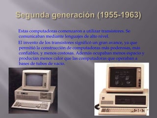 Segunda generación (1955-1963)      Estas computadoras comenzaron a utilizar transistores. Se comunicaban mediante lenguajes de alto nivel.       El invento de los transistores significó un gran avance, ya que permitió la construcción de computadoras más poderosas, más confiables, y menos costosas. Además ocupaban menos espacio y producían menos calor que las computadoras que operaban a bases de tubos de vacío. 