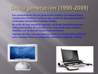 Sexta generación (1990-2009)       Las computadoras de esta generación cuentan con arquitecturas combinadas Paralelo Vectorial, con cientos de microprocesadores vectoriales trabajando al mismo tiempo.        las redes de área mundial seguirán creciendo desorbitadamente utilizando medios de comunicación a través de fibras ópticas y satélites, con anchos de banda impresionantes.        Algunas de ellas son: inteligencia / artificial distribuida; teoría del caos, sistemas difusos, holografía, transistores ópticos, etcétera.