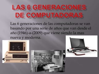 LAS 6 GENERACIONES DE COMPUTADORAS Las 6 generaciones de las computadoras se van basando por una serie de años que van desde el año (1946)-a-(2009) que viene siendo la mas nueva y moderna. 