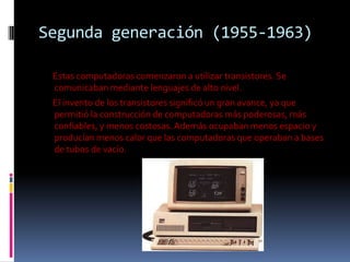 Segunda generación (1955-1963)

 Estas computadoras comenzaron a utilizar transistores. Se
 comunicaban mediante lenguajes de alto nivel.
 El invento de los transistores significó un gran avance, ya que
 permitió la construcción de computadoras más poderosas, más
 confiables, y menos costosas. Además ocupaban menos espacio y
 producían menos calor que las computadoras que operaban a bases
 de tubos de vacío.
 