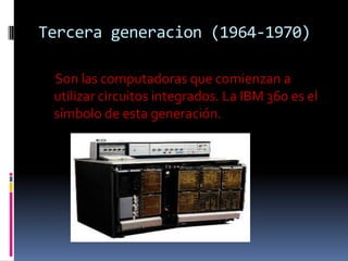 Tercera generacion (1964-1970)

 Son las computadoras que comienzan a
 utilizar circuitos integrados. La IBM 360 es el
 símbolo de esta generación.
 
