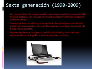 Sexta generación (1990-2009)
 Las computadoras de esta generación cuentan con arquitecturas combinadas
 Paralelo Vectorial, con cientos de microprocesadores vectoriales trabajando
 al mismo tiempo.
 las redes de área mundial seguirán creciendo desorbitadamente utilizando
 medios de comunicación a través de fibras ópticas y satélites, con anchos de
 banda impresionantes.
 Algunas de ellas son: inteligencia / artificial distribuida; teoría del caos,
 sistemas difusos, holografía, transistores ópticos, etcétera.
 