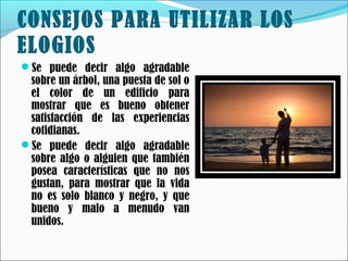 CONSEJOS PARA UTILIZAR LOS
ELOGIOS
Se puede decir algo agradable

sobre un árbol, una puesta de sol o
el color de un edificio para
mostrar que es bueno obtener
satisfacción de las experiencias
cotidianas.
Se puede decir algo agradable
sobre algo o alguien que también
posea características que no nos
gustan, para mostrar que la vida
no es solo blanco y negro, y que
bueno y malo a menudo van
unidos.

 