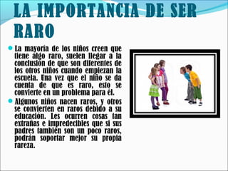 LA IMPORTANCIA DE SER
RARO
La mayoría de los niños creen que

tiene algo raro, suelen llegar a la
conclusión de que son diferentes de
los otros niños cuando empiezan la
escuela. Una vez que el niño se da
cuenta de que es raro, esto se
convierte en un problema para él.
Algunos niños nacen raros, y otros
se convierten en raros debido a su
educación. Les ocurren cosas tan
extrañas e impredecibles que si sus
padres también son un poco raros,
podrán soportar mejor su propia
rareza.

 