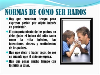 NORMAS DE CÓMO SER RAROS
Hay que encontrar tiempo para

expresar pasión por algún interés
en particular.
El comportamiento de los padres no
debe guiar el futuro del niño tanto
como la vida interior, las
intenciones, deseos y sentimientos
de los padres.
Hay que decir o hacer cosas de vez
en cuando que el niño no espera.
Hay que pasar mucho tiempo con
los hijos a solas.

 