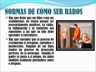 NORMAS DE CÓMO SER RAROS
Hay que dejar que sus hijos vean sus

sentimientos. No tienen porqué ser
necesariamente positivos. La rabia,
la indignación y la confusión son
emociones a las que su hijo debe
aprender a enfrentarse.
Hay que entender que el proceso de
crecimiento es irregular, episódico e
incoherente. Ninguno de sus hijos
tendrá un proceso de desarrollo
perfecto. No se preocupe.  Cuando el
padre se gusta a sí mismo, los niños
también acabarán gustándose antes
o después.

 