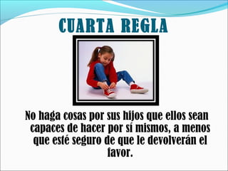 CUARTA REGLA

No haga cosas por sus hijos que ellos sean
capaces de hacer por sí mismos, a menos
que esté seguro de que le devolverán el
favor.

 