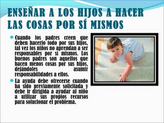 ENSEÑAR A LOS HIJOS A HACER
LAS COSAS POR SÍ MISMOS
Cuando los padres creen que

deben hacerlo todo por sus hijos,
tal vez los niños no aprendan a ser
responsables por sí mismos. Los
buenos padres son aquellos que
hacen menos cosas por sus hijos,
dejándoles
asumir
responsabilidades a ellos.
La ayuda debe ofrecerse cuando
ha sido previamente solicitada y
debe ir dirigida a ayudar al niño
a utilizar sus propios recursos
para solucionar el problema. 

 