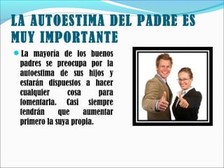 LA AUTOESTIMA DEL PADRE ES
MUY IMPORTANTE
La mayoría de los buenos

padres se preocupa por la
autoestima de sus hijos y
estarán dispuestos a hacer
cualquier
cosa
para
fomentarla. Casi siempre
tendrán
que
aumentar
primero la suya propia.

 