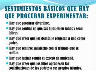 SENTIMIENTOS BÁSICOS QUE HAY
QUE PROCURAR EXPERIMENTAR:
Hay que procurar divertirse.
Hay que confiar en que sus hijos estén sanos y sean

felices.
Hay que creer que los demás le respetan a uno como
padre.
Hay que sentirse satisfecho con el trabajo que se
realiza.
Hay que luchar contra el exceso de ansiedad.
Hay que creer que los hijos agradecen las
contribuciones de los padres a sus propios triunfos.

 