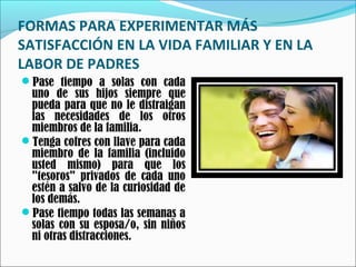 FORMAS PARA EXPERIMENTAR MÁS
SATISFACCIÓN EN LA VIDA FAMILIAR Y EN LA
LABOR DE PADRES
Pase tiempo a solas con cada

uno de sus hijos siempre que
pueda para que no le distraigan
las necesidades de los otros
miembros de la familia.
Tenga cofres con llave para cada
miembro de la familia (incluido
usted mismo) para que los
"tesoros" privados de cada uno
estén a salvo de la curiosidad de
los demás.
Pase tiempo todas las semanas a
solas con su esposa/o, sin niños
ni otras distracciones.

 