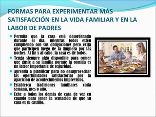 FORMAS PARA EXPERIMENTAR MÁS
SATISFACCIÓN EN LA VIDA FAMILIAR Y EN LA
LABOR DE PADRES
 Permita que la casa esté desordenada

durante el día, mientras todos estén
cumpliendo con sus obligaciones pero exija
que participen luego de la limpieza por las
noches. Al fin y al cabo, la casa es de todos.
 Tenga siempre algo disponible para comer
que guste a su familia porque la comida es
un factor importante de seguridad.
 Aprenda a planificar para no desaprovechar
las oportunidades satisfactorias por la
aparición de acontecimientos imprevistos.
 Establezca tradiciones familiares cada
semana, mes o año.
 Eche a todos los demás de casa de vez en
cuando para tener la sensación de que su
casa es su castillo.

 