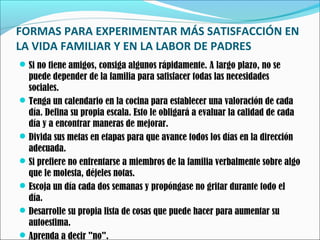 FORMAS PARA EXPERIMENTAR MÁS SATISFACCIÓN EN
LA VIDA FAMILIAR Y EN LA LABOR DE PADRES
 Si no tiene amigos, consiga algunos rápidamente. A largo plazo, no se

puede depender de la familia para satisfacer todas las necesidades
sociales.
 Tenga un calendario en la cocina para establecer una valoración de cada
día. Defina su propia escala. Esto le obligará a evaluar la calidad de cada
día y a encontrar maneras de mejorar.
 Divida sus metas en etapas para que avance todos los días en la dirección
adecuada.
 Si prefiere no enfrentarse a miembros de la familia verbalmente sobre algo
que le molesta, déjeles notas.
 Escoja un día cada dos semanas y propóngase no gritar durante todo el
día.
 Desarrolle su propia lista de cosas que puede hacer para aumentar su
autoestima.
 Aprenda a decir "no".

 