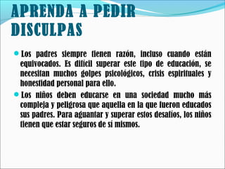 APRENDA A PEDIR
DISCULPAS
Los padres siempre tienen razón, incluso cuando están

equivocados. Es difícil superar este tipo de educación, se
necesitan muchos golpes psicológicos, crisis espirituales y
honestidad personal para ello.
Los niños deben educarse en una sociedad mucho más
compleja y peligrosa que aquella en la que fueron educados
sus padres. Para aguantar y superar estos desafíos, los niños
tienen que estar seguros de sí mismos.

 