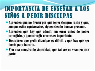 IMPORTANCIA DE ENSEÑAR A LOS
NIÑOS A PEDIR DISCULPAS
Aprenden que no tienen por qué tener siempre razón y que,

aunque estén equivocados, siguen siendo buenas personas.
Aprenden que hay que admitir un error antes de poder
corregirlo, y que corregir errores es importante.
Descubren que pedir disculpas es difícil, y que hay que ser
fuerte para hacerlo.
Ven una muestra de sinceridad, que tal vez no vean en otra
parte.

 