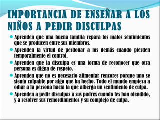 IMPORTANCIA DE ENSEÑAR A LOS
NIÑOS A PEDIR DISCULPAS
Aprenden que una buena familia repara los malos sentimientos

que se producen entre sus miembros.
Aprenden la virtud de perdonar a los demás cuando pierden
temporalmente el control.
Aprenden que la disculpa es una forma de reconocer que otra
persona es digna de respeto.
Aprenden que no es necesario alimentar rencores porque uno se
sienta culpable por algo que ha hecho. Todo el mundo empieza a
odiar a la persona hacia la que alberga un sentimiento de culpa.
Aprenden a pedir disculpas a sus padres cuando les han ofendido,
y a resolver sus remordimientos y su complejo de culpa.

 