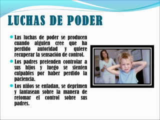 LUCHAS DE PODER
Las luchas de poder se producen

cuando alguien cree que ha
perdido autoridad y quiere
recuperar la sensación de control.
Los padres pretenden controlar a
sus hijos y luego se sienten
culpables por haber perdido la
paciencia.
Los niños se enfadan, se deprimen
y fantasean sobre la manera de
retomar el control sobre sus
padres.

 