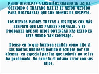 PEDIR DISCULPAS A LOS NIÑOS CUANDO SE LES HA
OFENDIDO O TRATADO MAL ES EL MEJOR MÉTODO
PARA MOSTRARLES QUE SON DIGNOS DE RESPETO.
LOS BUENOS PADRES TRATAN A SUS HIJOS CON MÁS
RESPETO QUE LOS PADRES NORMALES, Y ES
PROBABLE QUE SUS HIJOS OBTENGAN MÁS ÉXITO EN
ESTE MUNDO TAN COMPLEJO.
Piense en lo que hubiera sentido como hijo si
sus padres hubiesen pedido disculpas por sus
ofensas, en especial por las que todavía no se les
ha perdonado. No cometa el mismo error con sus
hijos.

 